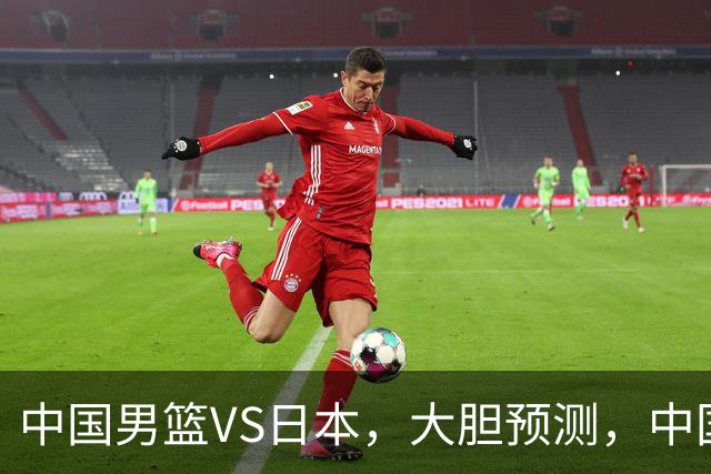 中国男篮VS日本，大胆预测，中国男篮将主场大胜，因为以下这5点