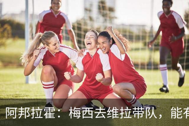 阿邦拉霍：梅西去维拉带队，能有英超冠军和欧冠冠军！