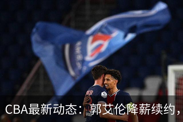 CBA最新动态：郭艾伦降薪续约，弗格完全签约，青岛抛售国手后卫