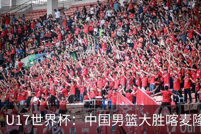 U17世界杯：中国男篮大胜喀麦隆 张懿赵杰23+6张子一17+7
